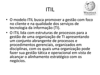 ITIL
• O modelo ITIL busca promover a gestão com foco
no cliente e na qualidade dos serviços de
tecnologia da informação (TI).
• O ITIL lida com estruturas de processos para a
gestão de uma organização de TI apresentando
um conjunto abrangente de processos e
procedimentos gerenciais, organizados em
disciplinas, com os quais uma organização pode
fazer sua gestão tática e operacional em vista de
alcançar o alinhamento estratégico com os
negócios.

 