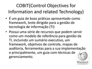 COBIT(Control Objectives for
Information and related Technology)
• É um guia de boas práticas apresentado como
framework, teste dirigido para a gestão de
tecnologia de informação (TI)
• Possui uma série de recursos que podem servir
como um modelo de referência para gestão da
TI, incluindo um sumário executivo, um
framework, objetivos de controle, mapas de
auditoria, ferramentas para a sua implementação
e principalmente, um guia com técnicas de
gerenciamento.

 