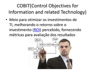 COBIT(Control Objectives for
Information and related Technology)
• Meio para otimizar os investimentos de
TI, melhorando o retorno sobre o
investimento (ROI) percebido, fornecendo
métricas para avaliação dos resultados

 