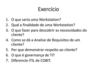 Exercício
1. O que seria uma Workstation?
2. Qual a finalidade de uma Workstation?
3. O que fazer para descobrir as necessidades do
cliente?
4. Como se dá a Analise de Requisitos de um
cliente?
5. Por que demonstrar respeito ao cliente?
6. O que é governança de TI?
7. Diferencie ITIL de COBIT.

 