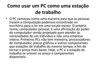 Como usar um PC como uma estação
de trabalho
• O PC começou como uma maneira para que as pessoas
trazem a computação poderoso encontrado no
escritório para o lar em uma escala menor. O próprio
nome, computador pessoal, é uma afirmação do poder
do computador sendo projetado para atender às
necessidades de um indivíduo e não uma empresa
inteira. Primeiros PCs não tem memória, processadores
de computador, placas gráficas e outros componentes
que estações de trabalho do mesmo tempo, a fim de
tornar o preço mais baixo. Hoje, o PC e a estação de
trabalho se uniram no preço e componentes
disponíveis.

 