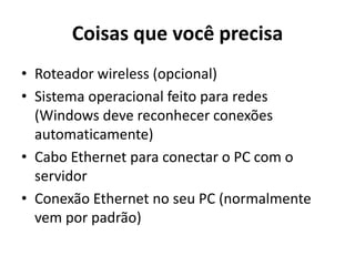 Coisas que você precisa
• Roteador wireless (opcional)
• Sistema operacional feito para redes
(Windows deve reconhecer conexões
automaticamente)
• Cabo Ethernet para conectar o PC com o
servidor
• Conexão Ethernet no seu PC (normalmente
vem por padrão)

 