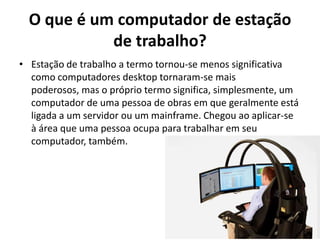O que é um computador de estação
de trabalho?
• Estação de trabalho a termo tornou-se menos significativa
como computadores desktop tornaram-se mais
poderosos, mas o próprio termo significa, simplesmente, um
computador de uma pessoa de obras em que geralmente está
ligada a um servidor ou um mainframe. Chegou ao aplicar-se
à área que uma pessoa ocupa para trabalhar em seu
computador, também.

 