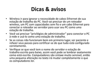 Dicas & avisos
• Wireless ir para ignorar a necessidade de cabos Ethernet de sua
estação de trabalho do PC. Você vai precisar de um roteador
wireless, um PC com capacidades sem fio e um cabo Ethernet para
conectar o roteador ao servidor para usar seu PC como uma
estação de trabalho.
• Você vai precisar “privilégios de administrador” para conectar o PC
à rede e usá-lo como uma estação de trabalho.
• Se as coisas não funcionam bem em primeiro lugar, ser paciente e
refazer seus passos para certificar-se de que tudo está configurado
corretamente.
• Verifique se que você tem o nome do servidor e estação de
trabalho escrito para baixo, assim você pode se lembrar exatamente
como está escrito. Computadores são sintaxe muito sensível, então
uma pequena alteração no texto irá mudar completamente o que
os computadores ler.

 