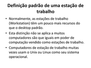 Definição padrão de uma estação de
trabalho
• Normalmente, as estações de trabalho
(Workstation) têm um pouco mais recursos do
que o desktop padrão.
• Esta distinção não se aplica a muitos
computadores são que iguais em poder de
computação vendido como estações de trabalho.
• Computadores de estação de trabalho muitas
vezes usam o Unix ou Linux como seu sistema
operacional.

 