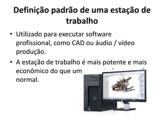 Definição padrão de uma estação de
trabalho
• Utilizado para executar software
profissional, como CAD ou áudio / vídeo
produção.
• A estação de trabalho é mais potente e mais
econômico do que um computador pessoal
normal.

 