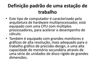 Definição padrão de uma estação de
trabalho
• Este tipo de computador é caracterizado pela
arquitetura de hardware multiprocessador, está
equipado com uma CPU com múltiplos
processadores, para acelerar o desempenho de
cálculo.
• Também é equipado com grandes monitores e
gráficos de alta resolução, mais adequado para o
trabalho gráfico de precisão-design, e uma alta
capacidade de memória secundária através de
uma série de unidades de disco rígido de grandes
dimensões.

 