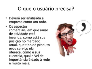 O que o usuário precisa?
• Deverá ser analisada a
empresa como um todo.
• Os aspectos
comerciais, em que ramo
de atividade está
inserida, como está sua
posição no mercado
atual, que tipo de produto
e/ou serviço ela
oferece, como é sua
clientela, qual nível de
importância é dado à rede
e muito mais.

 