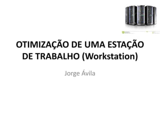 OTIMIZAÇÃO DE UMA ESTAÇÃO
DE TRABALHO (Workstation)
Jorge Ávila

 