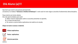 Que bom que você é uma pessoa perseverante.
Já estamos no módulo “Estrutura e Análise de Balanços” e nele você irá rever alguns conceitos fundamentais desta disciplina.
Fique atento aos ícones abaixo.
Eles são oportunidades para você:
a. Obter maiores explicações sobre os assuntos presentes na apostila;
b. Ir à listas de exercícios;
c. Ter acesso a outros textos explicativos da matéria em estudo.
Clique no ícone e acesse o material.
Vídeos explicativos
Textos explicativos
Olá Aluno (a)!!!
Lista de exercícios
 