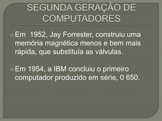 Em 1952, Jay Forrester, construiu uma
memória magnética menos e bem mais
rápida, que substituía as válvulas.
Em 1954, a IBM concluiu o primeiro
computador produzido em série, 0 650.
 