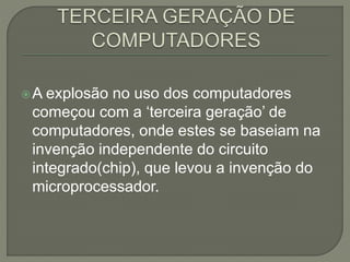 A explosão no uso dos computadores
começou com a ‘terceira geração’ de
computadores, onde estes se baseiam na
invenção independente do circuito
integrado(chip), que levou a invenção do
microprocessador.
 