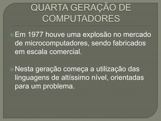 Em 1977 houve uma explosão no mercado
de microcomputadores, sendo fabricados
em escala comercial.
Nesta geração começa a utilização das
linguagens de altíssimo nível, orientadas
para um problema.
 