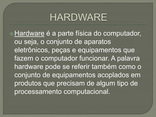 Hardware é a parte física do computador,
ou seja, o conjunto de aparatos
eletrônicos, peças e equipamentos que
fazem o computador funcionar. A palavra
hardware pode se referir também como o
conjunto de equipamentos acoplados em
produtos que precisam de algum tipo de
processamento computacional.
 