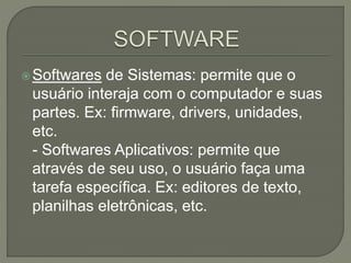 Softwares de Sistemas: permite que o
usuário interaja com o computador e suas
partes. Ex: firmware, drivers, unidades,
etc.
- Softwares Aplicativos: permite que
através de seu uso, o usuário faça uma
tarefa específica. Ex: editores de texto,
planilhas eletrônicas, etc.
 