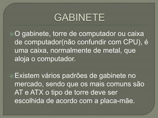 O gabinete, torre de computador ou caixa
de computador(não confundir com CPU), é
uma caixa, normalmente de metal, que
aloja o computador.
Existem vários padrões de gabinete no
mercado, sendo que os mais comuns são
AT e ATX o tipo de torre deve ser
escolhida de acordo com a placa-mãe.
 