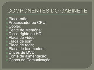  Placa-mãe;
 Processador ou CPU;
 Cooler;
 Pente de Memória;
 Disco rígido ou HD;
 Placa de vídeo;
 Placa de som;
 Placa de rede;
 Placa de fax-modem;
 Drives de DVD;
 Fonte de alimentação;
 Cabos de Comunicação;
 