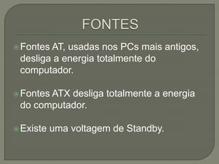 Fontes AT, usadas nos PCs mais antigos,
desliga a energia totalmente do
computador.
Fontes ATX desliga totalmente a energia
do computador.
Existe uma voltagem de Standby.
 