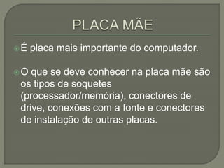 É placa mais importante do computador.
O que se deve conhecer na placa mãe são
os tipos de soquetes
(processador/memória), conectores de
drive, conexões com a fonte e conectores
de instalação de outras placas.
 