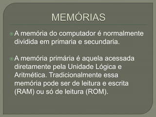A memória do computador é normalmente
dividida em primaria e secundaria.
A memória primária é aquela acessada
diretamente pela Unidade Lógica e
Aritmética. Tradicionalmente essa
memória pode ser de leitura e escrita
(RAM) ou só de leitura (ROM).
 