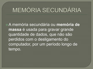 A memória secundária ou memória de
massa é usada para gravar grande
quantidade de dados, que não são
perdidos com o desligamento do
computador, por um período longo de
tempo.
 