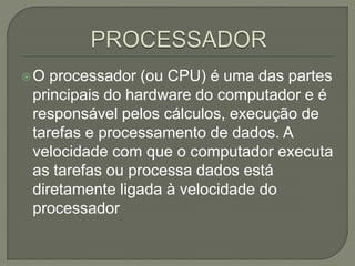 O processador (ou CPU) é uma das partes
principais do hardware do computador e é
responsável pelos cálculos, execução de
tarefas e processamento de dados. A
velocidade com que o computador executa
as tarefas ou processa dados está
diretamente ligada à velocidade do
processador
 