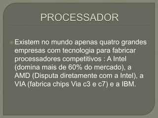 Existem no mundo apenas quatro grandes
empresas com tecnologia para fabricar
processadores competitivos : A Intel
(domina mais de 60% do mercado), a
AMD (Disputa diretamente com a Intel), a
VIA (fabrica chips Via c3 e c7) e a IBM.
 