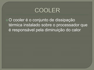 O cooler é o conjunto de dissipação
térmica instalado sobre o processador que
é responsável pela diminuição do calor
 