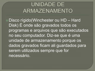 Disco rígido(Winchester ou HD – Hard
Disk) É onde são gravados todos os
programas e arquivos que são executados
no seu computador. Diz-se que é uma
unidade de armazenamento porque os
dados gravados ficam ali guardados para
serem utilizados sempre que for
necessário.
 