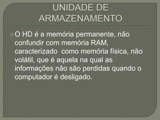 O HD é a memória permanente, não
confundir com memória RAM,
caracterizado como memória física, não
volátil, que é aquela na qual as
informações não são perdidas quando o
computador é desligado.
 