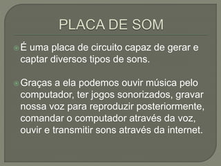 É uma placa de circuito capaz de gerar e
captar diversos tipos de sons.
Graças a ela podemos ouvir música pelo
computador, ter jogos sonorizados, gravar
nossa voz para reproduzir posteriormente,
comandar o computador através da voz,
ouvir e transmitir sons através da internet.
 
