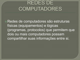 Redes de computadores são estruturas
físicas (equipamentos) e lógicas
(programas, protocolos) que permitem que
dois ou mais computadores possam
compartilhar suas informações entre si.
 