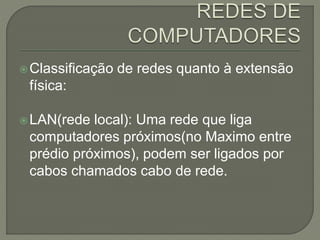 Classificação de redes quanto à extensão
física:
LAN(rede local): Uma rede que liga
computadores próximos(no Maximo entre
prédio próximos), podem ser ligados por
cabos chamados cabo de rede.
 