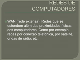 WAN (rede extensa): Redes que se
estendem além das proximidades físicas
dos computadores. Como por exemplo,
redes por conexão telefônica, por satélite,
ondas de rádio, etc.
 
