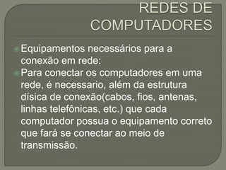 Equipamentos necessários para a
conexão em rede:
Para conectar os computadores em uma
rede, é necessario, além da estrutura
dísica de conexão(cabos, fios, antenas,
linhas telefônicas, etc.) que cada
computador possua o equipamento correto
que fará se conectar ao meio de
transmissão.
 