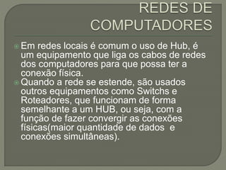  Em redes locais é comum o uso de Hub, é
um equipamento que liga os cabos de redes
dos computadores para que possa ter a
conexão física.
 Quando a rede se estende, são usados
outros equipamentos como Switchs e
Roteadores, que funcionam de forma
semelhante a um HUB, ou seja, com a
função de fazer convergir as conexões
físicas(maior quantidade de dados e
conexões simultâneas).
 