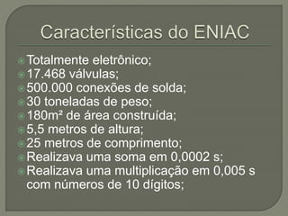 Totalmente eletrônico;
17.468 válvulas;
500.000 conexões de solda;
30 toneladas de peso;
180m² de área construída;
5,5 metros de altura;
25 metros de comprimento;
Realizava uma soma em 0,0002 s;
Realizava uma multiplicação em 0,005 s
com números de 10 dígitos;
 