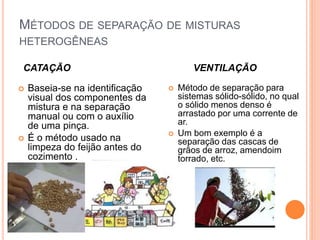  Baseia-se na identificação
visual dos componentes da
mistura e na separação
manual ou com o auxílio
de uma pinça.
 É o método usado na
limpeza do feijão antes do
cozimento .
MÉTODOS DE SEPARAÇÃO DE MISTURAS
HETEROGÊNEAS
CATAÇÃO VENTILAÇÃO
 Método de separação para
sistemas sólido-sólido, no qual
o sólido menos denso é
arrastado por uma corrente de
ar.
 Um bom exemplo é a
separação das cascas de
grãos de arroz, amendoim
torrado, etc.
 