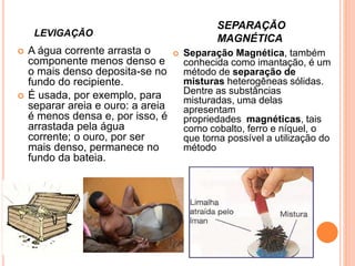 LEVIGAÇÃO
SEPARAÇÃO
MAGNÉTICA
 A água corrente arrasta o
componente menos denso e
o mais denso deposita-se no
fundo do recipiente.
 É usada, por exemplo, para
separar areia e ouro: a areia
é menos densa e, por isso, é
arrastada pela água
corrente; o ouro, por ser
mais denso, permanece no
fundo da bateia.
 Separação Magnética, também
conhecida como imantação, é um
método de separação de
misturas heterogêneas sólidas.
Dentre as substâncias
misturadas, uma delas
apresentam
propriedades magnéticas, tais
como cobalto, ferro e níquel, o
que torna possível a utilização do
método
 