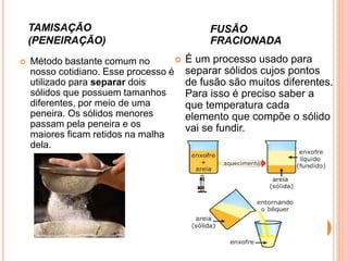 Método bastante comum no
nosso cotidiano. Esse processo é
utilizado para separar dois
sólidos que possuem tamanhos
diferentes, por meio de uma
peneira. Os sólidos menores
passam pela peneira e os
maiores ficam retidos na malha
dela.
TAMISAÇÃO
(PENEIRAÇÃO)
FUSÃO
FRACIONADA
 É um processo usado para
separar sólidos cujos pontos
de fusão são muitos diferentes.
Para isso é preciso saber a
que temperatura cada
elemento que compõe o sólido
vai se fundir.
 