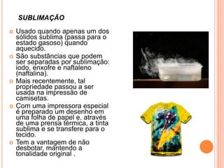  Usado quando apenas um dos
sólidos sublima (passa para o
estado gasoso) quando
aquecido.
 São substâncias que podem
ser separadas por sublimação:
iodo, enxofre e naftaleno
(naftalina).
 Mais recentemente, tal
propriedade passou a ser
usada na impressão de
camisetas.
 Com uma impressora especial
é preparado um desenho em
uma folha de papel e, através
de uma prensa térmica, a tinta
sublima e se transfere para o
tecido.
 Tem a vantagem de não
desbotar, mantendo a
tonalidade original .
SUBLIMAÇÃO
 