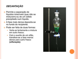  Permite a separação de
líquidos imiscíveis (que não se
misturam) ou de um sólido
precipitado num líquido.
 A fase mais densa deposita-se
no fundo do recipiente.
 Pode ser feita de duas formas:
 Verte-se lentamente a mistura
em outro frasco;
 Com o auxílio de um sifão,
transfere-se a fase menos
densa para outro frasco
(sifonação).
DECANTAÇÃO
 