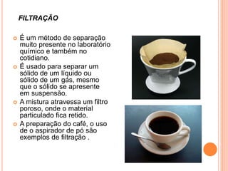  É um método de separação
muito presente no laboratório
químico e também no
cotidiano.
 É usado para separar um
sólido de um líquido ou
sólido de um gás, mesmo
que o sólido se apresente
em suspensão.
 A mistura atravessa um filtro
poroso, onde o material
particulado fica retido.
 A preparação do café, o uso
de o aspirador de pó são
exemplos de filtração .
FILTRAÇÃO
 