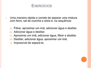 1. Uma maneira rápida e correta de separar uma mistura
com ferro, sal de cozinha e areia é, na sequência:
a) Filtrar, aproximar um imã, adicionar água e destilar.
b) Adicionar água e destilar.
c) Aproximar um imã, adicionar água, filtrar e destilar.
d) Destilar, adicionar água, aproximar um imã.
e) Impossível de separá-la.
EXERCÍCIOS
 