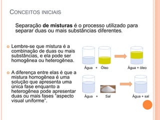 CONCEITOS INICIAIS
Separação de misturas é o processo utilizado para
separar duas ou mais substâncias diferentes.
 Lembre-se que mistura é a
combinação de duas ou mais
substâncias, e ela pode ser
homogênea ou heterogênea.
 A diferença entre elas é que a
mistura homogênea é uma
solução que apresenta uma
única fase enquanto a
heterogênea pode apresentar
duas ou mais fases “aspecto
visual uniforme”.
 