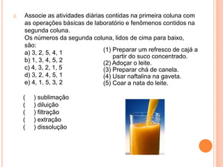 2. Associe as atividades diárias contidas na primeira coluna com
as operações básicas de laboratório e fenômenos contidos na
segunda coluna.
Os números da segunda coluna, lidos de cima para baixo,
são:
a) 3, 2, 5, 4, 1
b) 1, 3, 4, 5, 2
c) 4, 3, 2, 1, 5
d) 3, 2, 4, 5, 1
e) 4, 1, 5, 3, 2
(1) Preparar um refresco de cajá a
partir do suco concentrado.
(2) Adoçar o leite.
(3) Preparar chá de canela.
(4) Usar naftalina na gaveta.
(5) Coar a nata do leite.
( ) sublimação
( ) diluição
( ) filtração
( ) extração
( ) dissolução
 