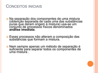 CONCEITOS INICIAIS
 Na separação dos componentes de uma mistura
(obtenção separada de cada uma das substâncias
puras que deram origem à mistura) usa-se um
conjunto de processos físicos denominados
análise imediata.
 Esses processos não alteram a composição das
substâncias que formam a mistura.
 Nem sempre apenas um método de separação é
suficiente para separar todos os componentes de
uma mistura .
 