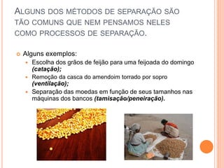 ALGUNS DOS MÉTODOS DE SEPARAÇÃO SÃO
TÃO COMUNS QUE NEM PENSAMOS NELES
COMO PROCESSOS DE SEPARAÇÃO.
 Alguns exemplos:
 Escolha dos grãos de feijão para uma feijoada do domingo
(catação);
 Remoção da casca do amendoim torrado por sopro
(ventilação);
 Separação das moedas em função de seus tamanhos nas
máquinas dos bancos (tamisação/peneiração).
 