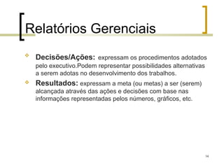 Relatórios Gerenciais
   Decisões/Ações: expressam os procedimentos adotados
    pelo executivo.Podem representar possibilidades alternativas
    a serem adotas no desenvolvimento dos trabalhos.
   Resultados: expressam a meta (ou metas) a ser (serem)
    alcançada através das ações e decisões com base nas
    informações representadas pelos números, gráficos, etc.




                                                                   14
 
