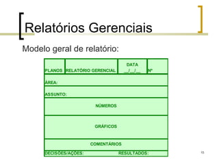Relatórios Gerenciais
Modelo geral de relatório:
                                       DATA
      PLANOS RELATÓRIO GERENCIAL      __/__/__   Nº

      ÁREA:

      ASSUNTO:

                         NÚMEROS



                         GRÁFICOS



                        COMENTÁRIOS

      DECISÕES/AÇÕES:               RESULTADOS:       15
 